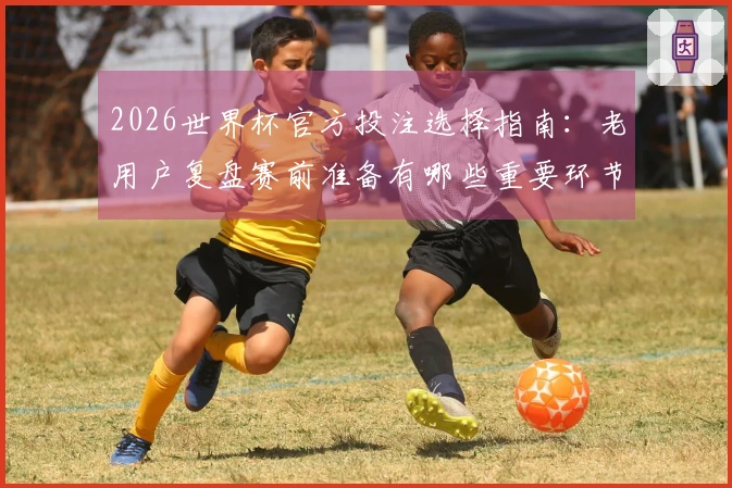 2026世界杯官方投注选择指南：老用户复盘赛前准备有哪些重要环节